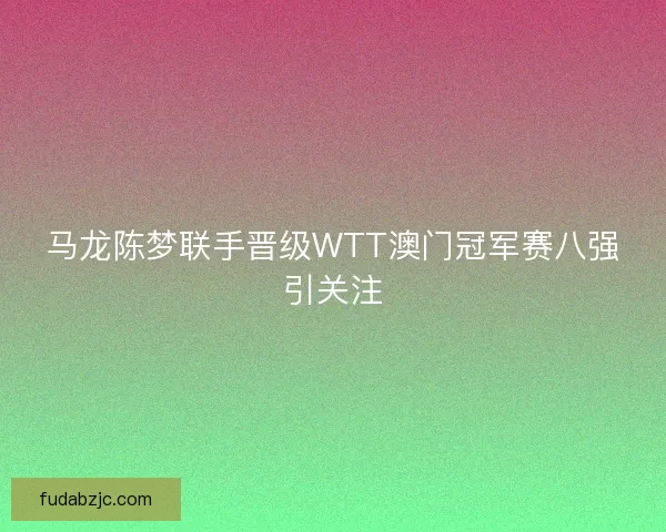 马龙陈梦联手晋级WTT澳门冠军赛八强引关注