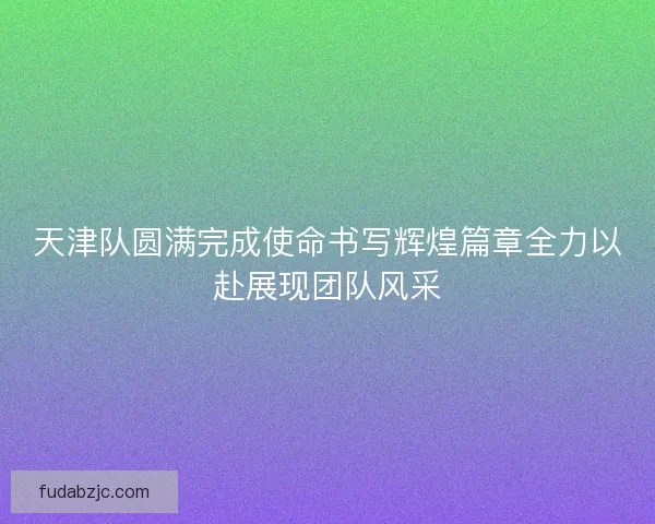 天津队圆满完成使命书写辉煌篇章全力以赴展现团队风采