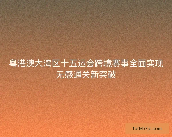 粤港澳大湾区十五运会跨境赛事全面实现无感通关新突破