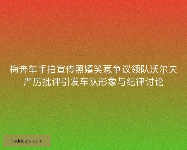 梅奔车手拍宣传照嬉笑惹争议领队沃尔夫严厉批评引发车队形象与纪律讨论