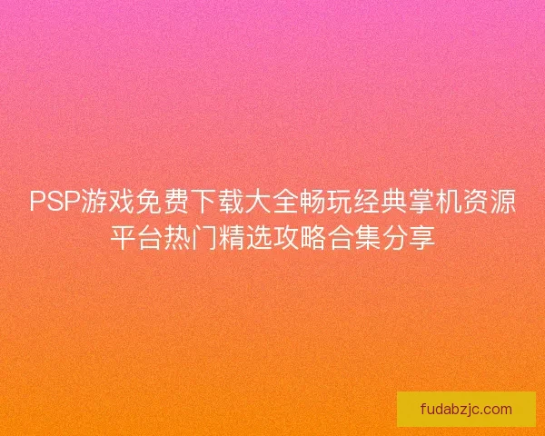 PSP游戏免费下载大全畅玩经典掌机资源平台热门精选攻略合集分享