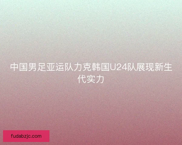 中国男足亚运队力克韩国U24队展现新生代实力